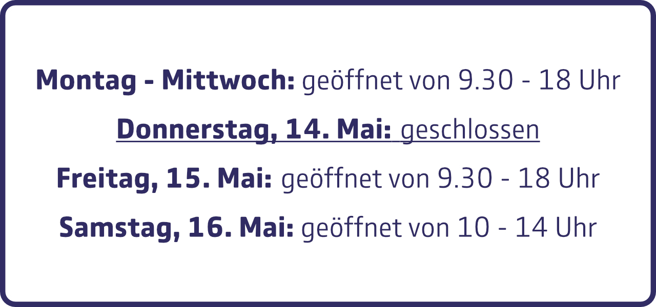 Öffnungszeiten diese Woche: Montag bis Mittwoch jeweils von 9 Uhr 30 bis 18 Uhr geöffnet. Donnerstag, den 14. Mai: geschlossen. Freitag, den 15. Mai: geöffnet von 9 Uhr 30 bis 18 Uhr und Samstag, den 16. Mai: geöffnet von 10 Uhr bis 14 Uhr.