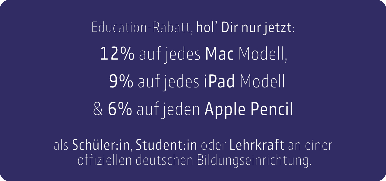 Hol Dir nur jetzt 12% auf jedes Mac Modell, 9% auf jedes iPad Modell und 6% Rabatt auf jeden Apple Pencil. Als Schüler:in, Student:in oder Lehrkraft an einer offiziellen deutschen Bildungseinrichtung.